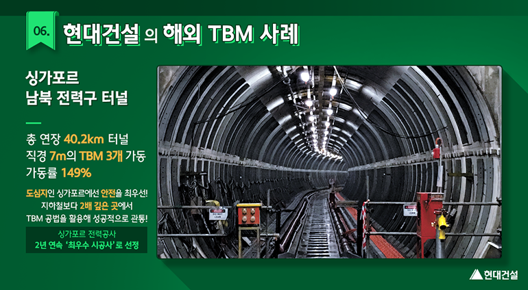 현대건설의 해외 TBM 사례 (싱가포르 남북 전력구 터널 : 총 연장 40.2km 터널, 직경 7m의 TBM 3개 가동, 가동률 149% / 도심지인 싱가포르에선 안전을 최우선! 지하철보다 2배 깊은 곳에서 TBM 공법을 활용해 성공적으로 관통!)