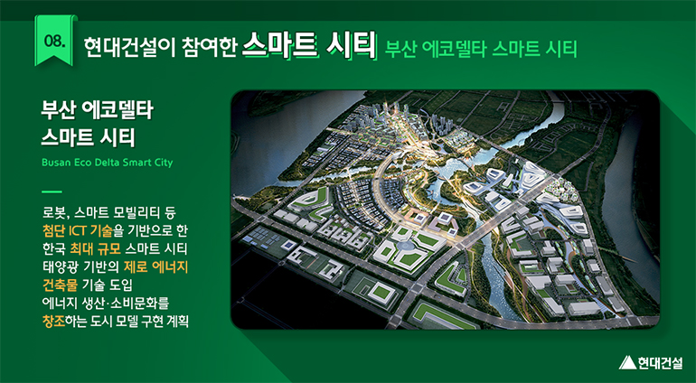 부산 에코델타 스마트시티(Busan Eco Delta Smart City) : 로봇, 스마트 모빌리티 등 첨단 ICT 기술을 기반으로 한 한국 최대 규모 스마트시티. 태양광 기반의 제로 에너지 건축물 기술 도입. 에너지 생산·소비문화를 창조하는 도시 모델 구현 계획.