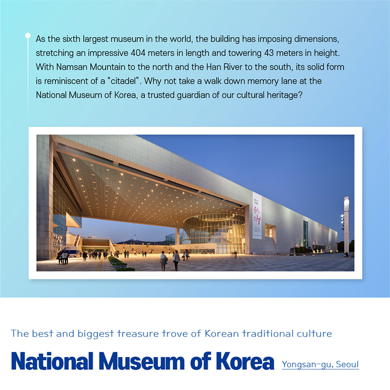 As the sixth largest museum in the world, the building has imposing dimensions, stretching an impressive 404 meters in length and towering 43 meters in height. With Namsan Mountain to the north and the Han River to the south, its solid form is reminiscent of a “citadel”. Why not take a walk down memory lane at the National Museum of Korea, a trusted guardian of our cultural heritage? The best and biggest treasure trove of Korean traditional culture  National Museum of Korea Yongsan-gu, Seoul