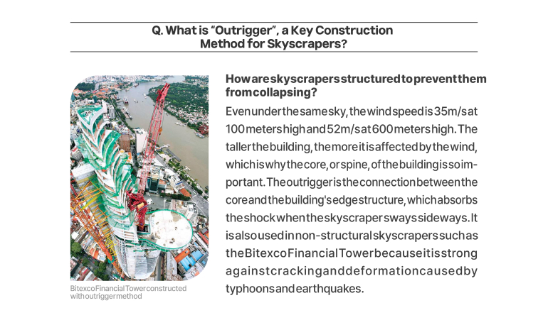 Q. What is “Outrigger”, a Key Construction Method for Skyscrapers? How are skyscrapers structured to prevent them from collapsing? Even under the same sky, the wind speed is 35m/s at 100 meters high and 52m/s at 600 meters high. The taller the building, the more it is affected by the wind, which is why the core, or spine, of the building is so important. The outrigger is the connection between the core and the buildings edge structure, which absorbs the shock when the skyscraper sways sideways. It is also used in non-structural skyscrapers such as the Bitexco Financial Tower because it is strong against cracking and deformation caused by typhoons and earthquakes. (Bitexco Financial Tower constructed with outrigger method)