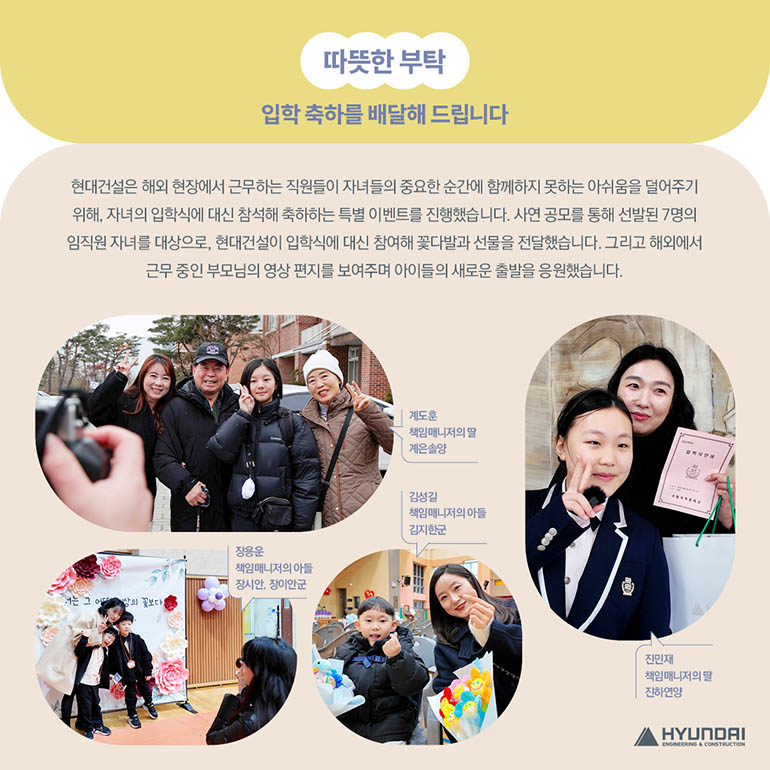 따뜻한 부탁, 입학 축하를 배달해 드립니다 현대건설은 해외 현장에서 근무하는 직원들이 자녀들의 중요한 순간에 함께하지 못하는 아쉬움을 덜어주기 위해, 자녀의 입학식에 대신 참석해 축하하는 특별 이벤트를 진행했습니다. 사연 공모를 통해 선발된 7명의 임직원 자녀를 대상으로, 현대건설이 입학식에 대신 참여해 꽃다발과 선물을 전달했습니다. 그리고 해외에서 근무 중인 부모님의 영상 편지를 보여주며 아이들의 새로운 출발을 응원했습니다.   