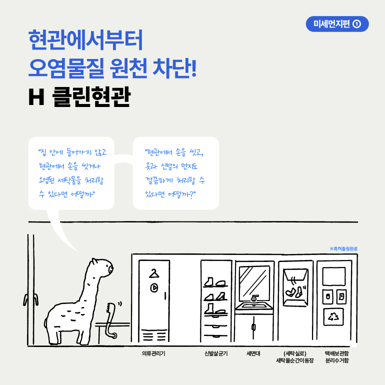 현관에서부터 오염물질 원천 차단!  H 클린현관  집 안에 들어가지 않고 현관에서 손을 씻거나 오염된 세탁물을 처리할 수 있다면 어떨까  현관에서 손을 씻고, 옷과 신발의 먼지도 깔끔하게 처리할 수 있다면 어떨까?  -  미세먼지편  ※특허출원완료  4  의류관리기  신발살균기  세면대  (세탁실로) 세탁물순간이동장  택배보관함 분리수거함