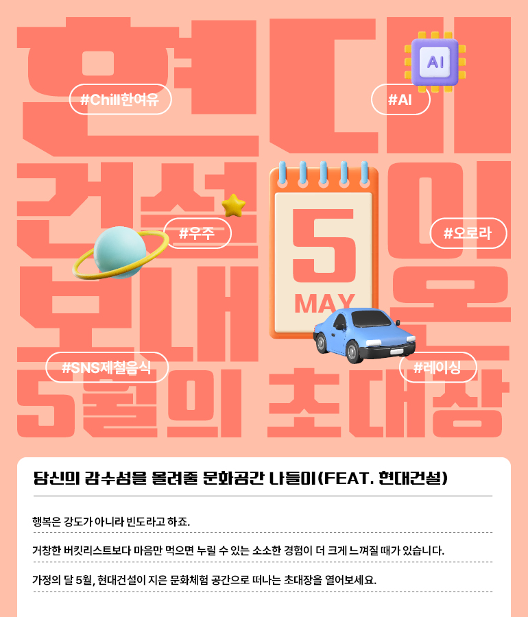 현대건설이 보내온 5월의 초대장 행복은 강도가 아니라 빈도라지요.  한 장의 거창한 버킷리스트보다는  마음만 먹으면 가질 수 있는 소소한 경험이  더 소중하게 다가올 때가 많습니다.  가정의 달 5월.  현대건설이 지은 문화체험공간으로 떠나는 초대장을 열어보세요.   #AI #Chill한여유 #우주 #오로라 #레이싱 #SNS제철음식