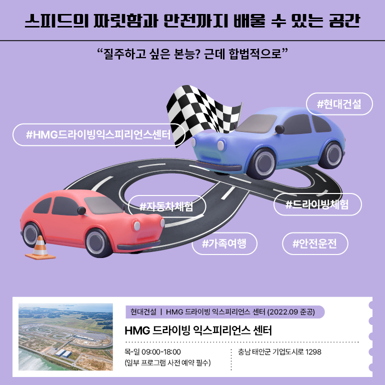 스피드의 짜릿함과 안전까지 배울 수 있는 공간 “질주하고 싶은 본능? 근데 합법적으로＂ #HMG드라이빙익스피리언스센터 #드라이빙체험 #자동차체험 #가족여행 #현대건설 #안전운전 HMG 드라이빙 익스피리언스 센터  목-일 09:00-18:00 (일부 프로그램 사전 예약 필수)ㅣ충남 태안군 기업도시로 1298 주요 프로그램: 패밀리 드라이빙 클래스, 주니어 드라이빙 체험, 안전 교육 프로그램 등 HMG 드라이빙 익스피리언스 센터 준공 2022.09