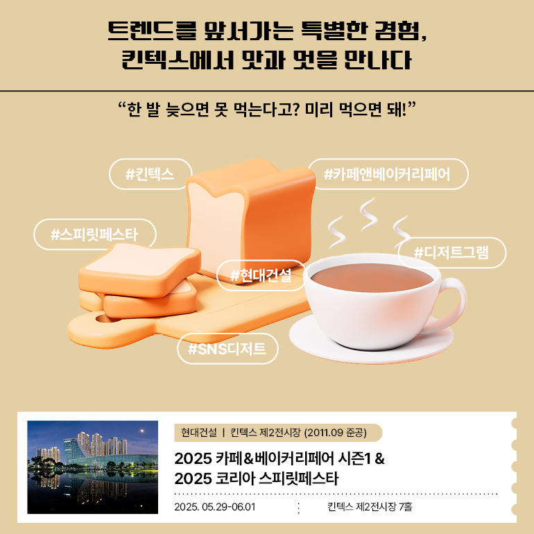 트렌드를 앞서가는 특별한 경험, 킨텍스에서 맛과 멋을 만나다 한 발 늦으면 못 먹는다고? 미리 먹으면 돼!” #킨텍스 #카페앤베이커리페어 #스피릿페스타 #현대건설 #디저트그램 #SNS디저트 2025 카페&베이커리페어 시즌1 & 2025 코리아 스피릿페스타 2025.05.29-06.01ㅣ킨텍스 제2전시장 7홀 킨텍스 제2전시장 2011.09 준공