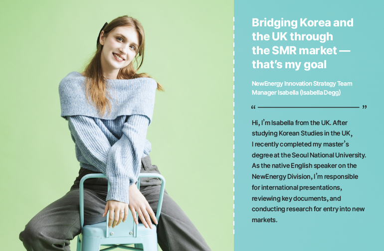 Bridging Korea and the UK through the SMR market — that’s my goal  NewEnergy Innovation Strategy Team Manager Isabella (Isabella Degg)  Hi, I’m Isabella from the UK. After studying Korean Studies in the UK, I recently completed my master’s degree at the Seoul National University. As the native English speaker on the NewEnergy Division, I’m responsible for international presentations, reviewing key documents, and conducting research for entry into new markets.