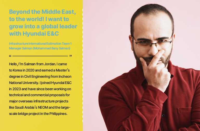 Beyond the Middle East, to the world! I want to grow into a global leader with Hyundai E&C  Infrastructure International Estimation Team 1 Manager Salman (Mohammad Bany Salman)  Hello, I’m Salman from Jordan. I came to Korea in 2020 and earned a Master’s degree in Civil Engineering from Incheon National University. I joined Hyundai E&C in 2023 and have since been working on technical and commercial proposals for major overseas infrastructure projects like Saudi Arabia’s NEOM and the large-scale bridge project in the Philippines.