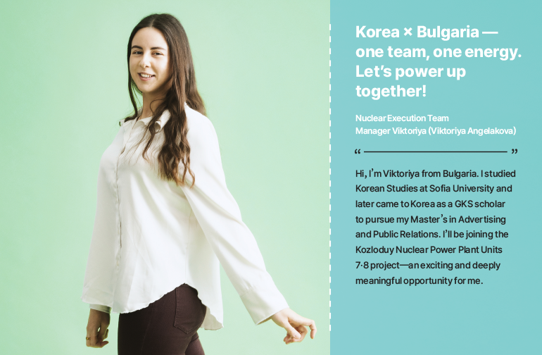 Korea x Bulgaria—one team, one energy. Let’s power up together!  Nuclear Execution Team Manager Viktoriya (Viktoriya Angelakova)  Hi, I’m Viktoriya from Bulgaria. I studied Korean Studies at Sofia University and later came to Korea as a GKS scholar to pursue my Master’s in Advertising and Public Relations. I’ll be joining the Kozloduy Nuclear Power Plant Units 7·8 project—an exciting and deeply meaningful opportunity for me.