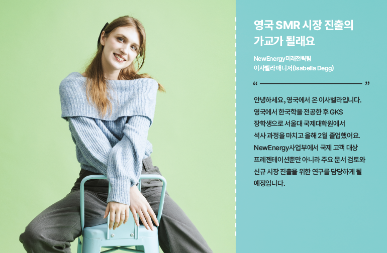 영국 SMR 시장 진출의 가교가 될래요  NewEnergy미래전략팀 이사벨라 매니저 (Isabella Degg)  안녕하세요, 영국에서 온 이사벨라입니다. 영국에서 한국학을 전공한 후 GKS 장학생으로 서울대 국제대학원에서 석사 과정을 마치고 올해 2월 졸업했어요. NewEnergy사업부에서 국제 고객 대상 프레젠테이션뿐만 아니라 주요 문서 검토와 신규 시장 진출을 위한 연구를 담당하게 될 예정입니다.