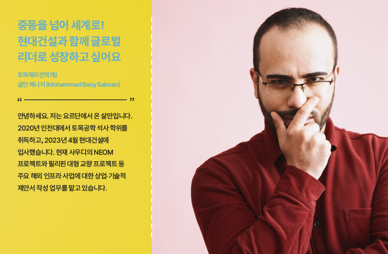 중동을 넘어 세계로! 현대건설과 함께 글로벌 리더로 성장하고 싶어요  토목해외견적1팀 살만 매니저(Mohammad Bany Salman)  “안녕하세요 저는 요르단에서 온 살만입니다. 2020년 인천대에서 토목공학 석사 학위를 취득하고, 2023년 4월 현대건설에 입사했습니다. 현재 사우디의 NEOM 프로젝트와 필리핀 대형 교량 프로젝트 등 주요 해외 인프라 사업에 대한 상업·기술적 제안서 작성 업무를 맡고 있습니다.”