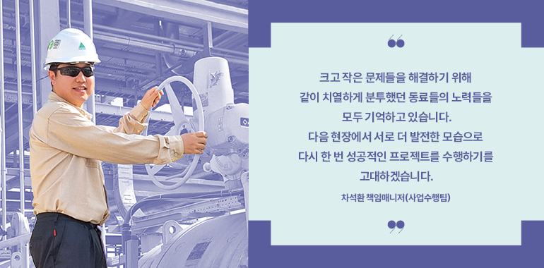 크고 작은 문제들을 해결하기 위해 같이 치열하게 분투했던 동료들의 노력들을 모두 기억하고 있습니다.  다음 현장에서 서로 더 발전한 모습으로 다시 한 번 성공적인 프로젝트를 수행하기를 고대하겠습니다.  차석환 책임매니저(사업수행팀)