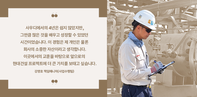 사우디에서의 4년은 쉽지 않았지만, 그만큼 많은 것을 배우고 성장할 수 있었던 시간이었습니다. 이 경험은 제 개인은 물론 회사의 소중한 자산이라고 생각합니다.  이곳에서의 교훈을 바탕으로 앞으로의 현대건설 프로젝트에 더 큰 가치를 보태고 싶습니다.  강명호 책임매니저(사업수행팀)