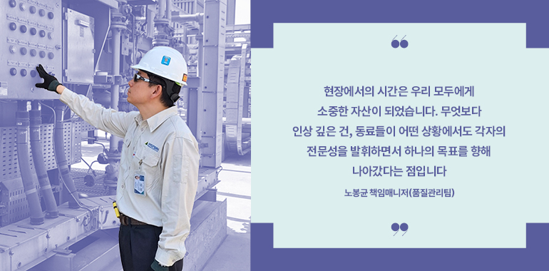 현장에서의 시간은 우리 모두에게 소중한 자산이 되었습니다. 무엇보다 인상 깊은 건, 동료들이 어떤 상황에서도 각자의 전문성을 발휘하면서 하나의 목표를 향해 나아갔다는 점입니다  노봉균 책임매니저(품질관리팀)