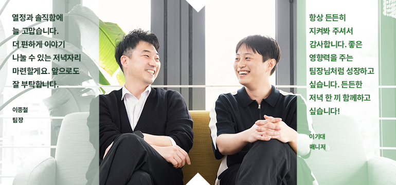 항상 든든히 지켜봐 주셔서 감사합니다. 좋은 영향력을 주는 팀장님처럼 성장하고 싶습니다. 든든한 저녁 한 끼 함께하고 싶습니다! 이기대 매니저 열정과 솔직함에 늘 고맙습니다. 더 편하게 이야기 나눌 수 있는 저녁자리 마련할게요. 앞으로도 잘 부탁합니다. 이종철 팀장