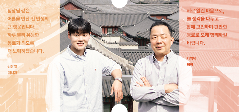 서로 열린 마음으로, 늘 생각을 나누고 함께 고민하며 편안한 동료로 오래 함께하길 바랍니다. 서영덕 팀장 팀장님 같은 어른을 만난 건 인생의 큰 행운입니다. 하루 빨리 유능한 동료가 되도록 더 노력하겠습니다. 김창열 매니저