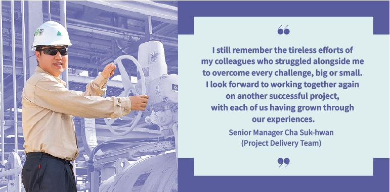I still remember the tireless efforts of my colleagues who struggled alongside me to overcome every challenge, big or small. I look forward to working together again on another successful project, with each of us having grown through our experiences. Senior Manager Cha Suk-hwan (Project Delivery Team):