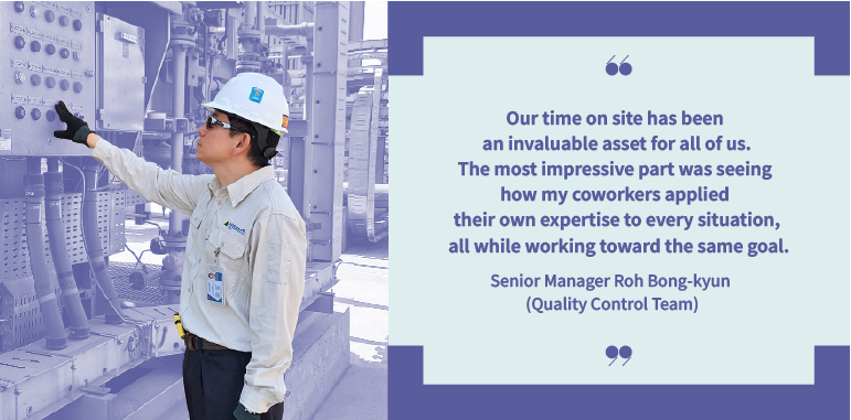 Our time on site has been an invaluable asset for all of us. The most impressive part was seeing how my coworkers applied their own expertise to every situation, all while working toward the same goal. Senior Manager Roh Bong-kyun (Quality Control Team)