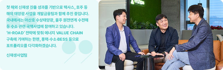 첫 해외 신재생 진출 성과를 기반으로 텍사스, 호주 등 해외 태양광 사업을 개발금융팀과 함께 추진 중입니다.  국내에서는 아산호 수상태양광, 울주 원전연계 수전해 등 수소 관련 국책사업에 참여하고 있습니다.  H-ROAD 전략에 맞춰 에너지 VALUE CHAIN 구축에 기여하는 한편, 풍력·수소·BESS 등으로 포트폴리오를 다각화하겠습니다.  신재생사업팀