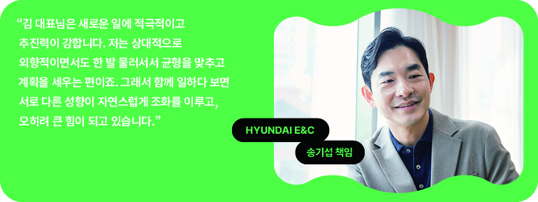 “김 대표님은 새로운 일에 적극적이고 추진력이 강합니다. 저는 상대적으로 외향적이면서도 한 발 물러서서 균형을 맞추고 계획을 세우는 편이죠. 그래서 함께 일하다 보면 서로 다른 성향이 자연스럽게 조화를 이루고, 오히려 큰 힘이 되고 있습니다.  현대건설  송기섭 책임