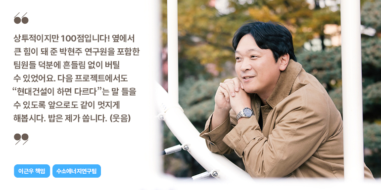 이근우 책임 상투적이지만 100점입니다! 옆에서 큰 힘이 돼 준 박현주 연구원을 포함한 팀원들 덕분에 흔들림 없이 버틸 수 있었어요. 다음 프로젝트에서도 현대건설이 하면 다르다는 말 들을 수 있도록 앞으로도 같이 멋지게 해봅시다. 밥은 제가 씁니다. (웃음) 이근우 책임 수소에너지연구팀