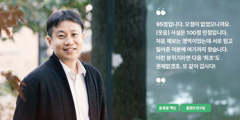 윤홍철 책임 95점입니다. 오점이 없었으니까요. (웃음) 사실은 100점 만점입니다. 처음 해보는 영역이었는데 서로 믿고 밀어준 덕분에 여기까지 왔습니다. 이런 분위기라면 다음 최초도 문제없겠죠. 또 같이 갑시다! 윤홍철 책임 플랜트연구팀