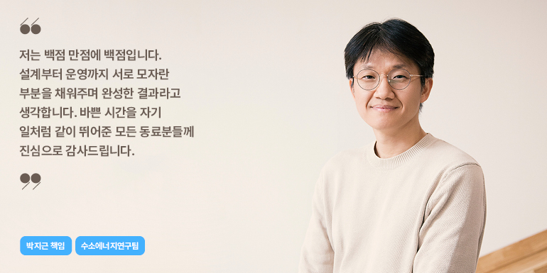 박지근 책임 저는 백점 만점에 백점입니다. 설계부터 운영까지 서로 모자란 부분을 채워주며 완성한 결과라고 생각합니다. 바쁜 시간을 자기 일처럼 같이 뛰어준 모든 동료분들께 진심으로 감사드립니다. 박지근 책임 수소에너지연구팀
