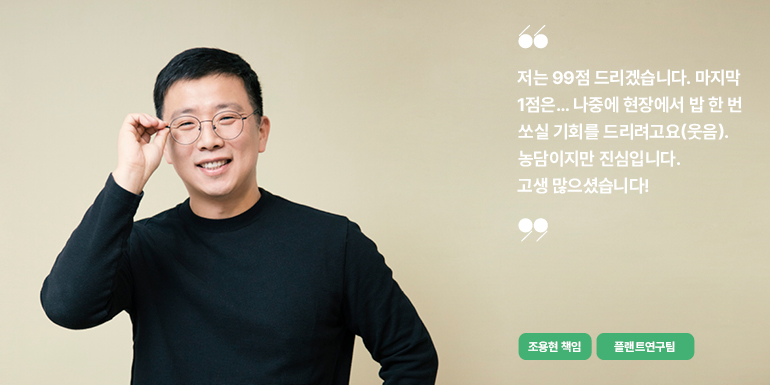 조용현 책임 저는 99점 드리겠습니다. 마지막 1점은... 나중에 현장에서 밥 한 번 쏘실 기회를 드리려고요(웃음). 농담이지만 진심입니다. 고생 많으셨습니다! 조용현 책임 플랜트연구팀