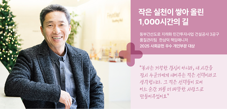 작은 실천이 쌓아 올린 1,000시간의 길 동부간선도로 지하화 민간투자사업 건설공사 3공구 품질관리팀 한삼덕 책임매니저  2025 사회공헌 우수 개인부문 대상  “봉사는 거창한 결심이 아니라, 내 시간을 잠시 누군가에게 내어주는 작은 선택이라고 생각합니다. 그 작은 선택들이 모여 어느 순간 저를 더 따뜻한 사람으로 만들어주었어요”