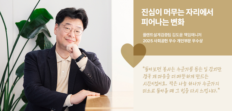 진심이 머무는 자리에서 피어나는 변화 플랜트설계검증팀 김도윤 책임매니저 2025 사회공헌 우수 개인부문 우수상 “돌아보면 봉사는 누군가를 돕는 일 같지만 결국 제 마음을 더 따뜻하게 만드는 시간이었어요. 작은 나눔 하나가 누군가의 미소로 돌아올 때 그 힘을 다시 느낍니다.”