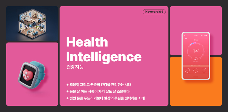 키워드 05  건강 정보  건강지능  14°  + 조용히 그리고 꾸준히 건강을 관리하는 시대  + 몸을 잘 아는 사람이 자기 삶도 잘 조율한다  + 병원 문을 두드리기보다 일상의 루틴을 선택하는 시대