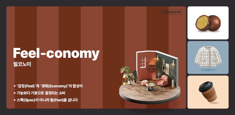 키워드 04  감정 경제  필코노미  + 감정(Feel)과 경제(Economy)의 합성어  + 기능보다 기분으로 결정되는 소비  + 스펙(Spec)이 아니라 필(Feel)을 삽니다