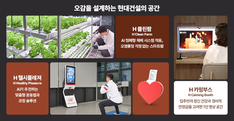 오감을 설계하는 현대건설의 공간  H클린팜  H 클린 팜  AI 밀폐형 재배 시스템 적용,  오염물질 걱정 없는 스마트팜  힐스테이트  H헬시플레져  H 헬시 플레저  A마 추천하는  맞춤형 운동법과  코칭 솔루션  H  밀스테이트  H카밍부스  H 카밍 부스  입주민의 정신 건강과 정서적 안정감을 고려한 1인 명상 공간