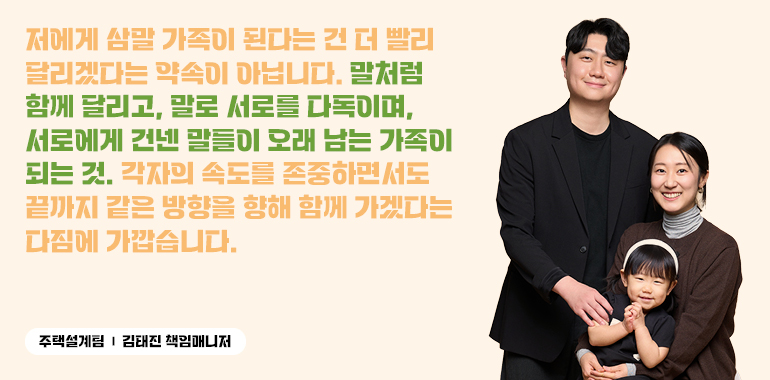 “저에게 삼말 가족이 된다는 건 더 빨리 달리겠다는 약속이 아닙니다. 말처럼 함께 달리고, 말로 서로를 다독이며, 서로에게 건넨 말들이 오래 남는 가족이 되는 것. 각자의 속도를 존중하면서도 끝까지 같은 방향을 향해 함께 가겠다는 다짐에 가깝습니다.” 주택설계팀 김태진 책임매니저