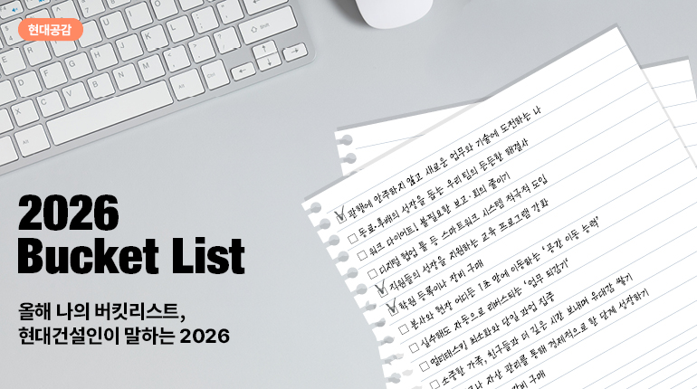 현대공감  그리고  R  안에  1  0  D  F  G  H  J  K  L  <  >  X  C  다섯  B  N  M  Al  A  2026  버킷 리스트  올해 나의 버킷리스트,  현대건설인이 말하는 2026  관행에 안주하지 않고 새로운 업무와 기술에 도전하는 나  동료·후배의 성장을 돕는 우리팀의 든든한 해결사  워크 다이어트! 불필요한 보고·회의 줄이기  디지털 협업 풀 등 스마트워크 시스템 적극적 도입  직원들의 성장을 지원하는 교육 프로그램 강화  학원 등록이나 장비 구매  본사와 현장 어디든 1초 만에 이동하는 공간 이동 능력  실수해도 자동으로 리버스되는 업무 되감기  멀티태스킹 최소화와 단일 과업 집중  소중한 가족, 친구들과 더 깊은 시간 보내며 유대감 쌓기  1나 자산 관리를 통해 경제적으로 한 단계 성장하기 