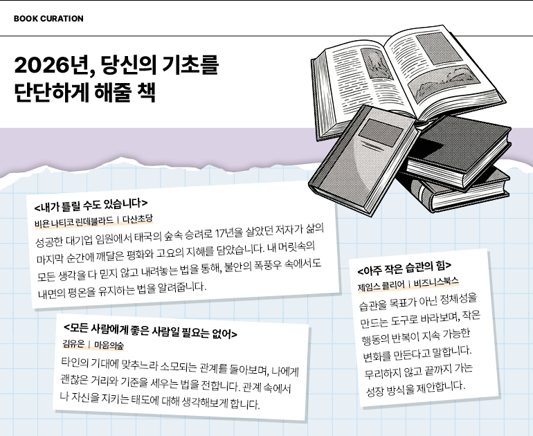 도서 큐레이션  2026년, 당신의 기초를 단단하게 해줄 책  <내가 틀릴 수도 있습니다>  비욘 나티코 린데블라드 | 다산초당  성공한 대기업 임원에서 태국의 숲속 승려로 17년을 살았던 저자가 삶의 마지막 순간에 깨달은 평화와 고요의 지혜를 담았습니다. 내 머릿속의 모든 생각을 다 믿지 않고 내려놓는 법을 통해, 불안의 폭풍우 속에서도 내면의 평온을 유지하는 법을 알려줍니다.  <모든 사람에게 좋은 사람일 필요는 없어>  김유은 | 마음의숲  타인의 기대에 맞추느라 소모되는 관계를 돌아보며, 나에게 괜찮은 거리와 기준을 세우는 법을 전합니다. 관계 속에서 나 자신을 지키는 태도에 대해 생각해보게 합니다.  <아주 작은 습관의 힘>  제임스 클리어 | 비즈니스북스  습관을 목표가 아닌 정체성을 만드는 도구로 바라보며, 작은 행동의 반복이 지속 가능한 변화를 만든다고 말합니다. 무리하지 않고 끝까지 가는 성장 방식을 제안합니다.