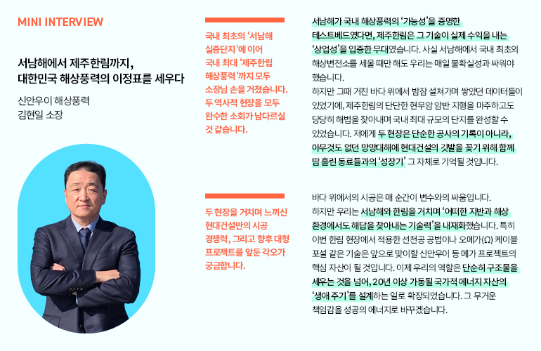 미니 인터뷰  서남해에서 제주한림까지, 대한민국 해상풍력의 이정표를 세우다  신안우이 해상풍력 김현일 소장  국내 최초의 서남해 실증단지에 이어 국내 최대 제주한림 해상풍력까지 모두 소장님 손을 거쳤습니다. 두 역사적 현장을 모두 완수한 소회가 남다르실 것 같습니다.  서남해가 국내 해상풍력의 가능성을 증명한 테스트베드였다면, 제주한림은 그 기술이 실제 수익을 내는 상업성을 입증한 무대였습니다. 사실 서남해에서 국내 최초의 해상변전소를 세울 때만 해도 우리는 매일 불확실성과 싸워야 했습니다.  하지만 그때 거친 바다 위에서 밤잠 설쳐가며 쌓았던 데이터들이 있었기에, 제주한림의 단단한 현무암 암반 지형을 마주하고도 당당히 해법을 찾아내며 국내 최대 규모의 단지를 완성할 수 있었습니다. 저에게 두 현장은 단순한 공사의 기록이 아니라, 아무것도 없던 망망대해에 현대건설의 깃발을 꽂기 위해 함께 땀흘린 동료들과의 성장기 그 자체로 기억될 것입니다.  두 현장을 거치며 느끼신 현대건설만의 시공 경쟁력, 그리고 향후 대형 프로젝트를 앞둔 각오가 궁금합니다.  바다 위에서의 시공은 매 순간이 변수와의 싸움입니다. 하지만 우리는 서남해와 한림을 거치며 어떠한 지반과 해상 환경에서도 해답을 찾아내는 기술력을 내재화했습니다. 특히 이번 한림 현장에서 적용한 선천공 공법이나 오메가(Ω) 케이블 포설 같은 기술은 앞으로 맞이할 신안우이 등 메가 프로젝트의 핵심 자산이 될 것입니다. 이제 우리의 역할은 단순히 구조물을 세우는 것을 넘어, 20년 이상 가동될 국가적 에너지 자산의 생애주기를 설계하는 일로 확장되었습니다. 그 무거운 책임감을 성공의 에너지로 바꾸겠습니다.