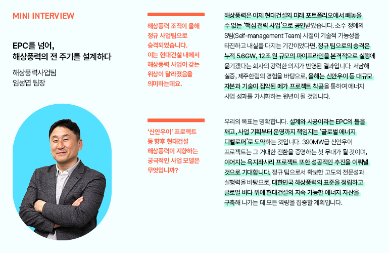 미니 인터뷰  EPC를 넘어,  해상풍력의 전 주기를 설계하다  해상풍력사업팀 임성엽 팀장  해상풍력 조직이 올해 정규 사업팀으로 승격되었습니다. 이는 현대건설 내에서 해상풍력 사업이 갖는 위상이 달라졌음을 의미하는데요.  신안우이 프로젝트 등 향후 현대건설 해상풍력이 지향하는 궁극적인 사업 모델은 무엇입니까?  해상풍력은 이제 현대건설의 미래 포트폴리오에서 빼놓을 수 없는 핵심 전략 사업으로 공인받았습니다. 소수 정예의 S팀(Self-management Team) 시절이 기술적 가능성을 타진하고 내실을 다지는 기간이었다면, 정규 팀으로의 승격은 누적 5.6GW, 12조원 규모의 파이프라인을 본격적으로 실행에 옮기겠다는 회사의 강력한 의지가 반영된 결과입니다. 서남해 실증, 제주한림의 경험을 바탕으로, 올해는 신안우이 등 대규모 자본과 기술이 집약된 메가 프로젝트 착공을 통하여 에너지 사업 성과를 가시화하는 원년이 될 것입니다.  우리의 목표는 명확합니다. 설계와 시공이라는 EPC의 들을 깨고, 사업 기획부터 운영까지 책임지는 글로벌 에너지 디벨로퍼로 도약하는 것입니다. 390MW급 신안우이 프로젝트는 그 거대한 전환을 증명하는 첫 무대가 될 것이며, 이어지는 욕지좌사리 프로젝트 또한 성공적인 추진을 이뤄낼 것으로 기대합니다. 정규 팀으로서 확보한 고도의 전문성과 실행력을 바탕으로, 대한민국 해상풍력의 표준을 정립하고 글로벌 바다 위에 현대건설의 지속 가능한 에너지 자산을 구축해 나가는 데 모든 역량을 집중할 계획입니다.