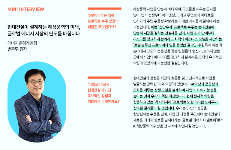 미니 인터뷰  현대건설이 설계하는 해상풍력의 미래, 글로벌 에너지 시장의 판도를 바꿉니다  에너지환경개발팀  변종두 팀장  신안우이 등 대형 프로젝트 수주 성공의 비결은 무엇인가요?  디벨로퍼로서 현대건설이 가진 독보적인 강점과 지향점은 무엇인가요?  해상풍력 사업은 단순히 바다 위에 구조물을 세우는 공사를 넘어, 입지 선정부터 파이낸싱, 그리고 무엇보다 까다로운 인허가와 주민 수용성 확보라는 거대한 과제를 해결해야 하는 과정입니다. 이번 신안우이 프로젝트 수주는 현대건설이 단순히 시공을 잘하는 건설사를 넘어, 사업 초기 단계부터 리스크를 정교하게 관리하고 최적의 비즈니스 모델을 제안하는 토털 솔루션 프로바이더임을 증명한 결과입니다. 특히 이는 각 분야에서 고도의 전문성을 갖춘 팀원들의 헌신과, 보이지 않는 곳에서 사업의 마디마디를 정교하게 설계해온 조직의 유기적인 역량이 있었기에 가능했던 결실입니다.  현대건설의 강점은 시장의 흐름을 읽고 선제적으로 사업을 발굴하는 강력한 기획 역량에 있습니다. 수익성과 공공성이 조화를 이루는 상생 모델을 설계하여 사업의 지속 가능성을 높이는 것이 우리의 핵심 미션입니다. 현재 전사적 역량을 집중하고 있는 욕지좌사리 프로젝트 또한 이러한 노하우가 집약된 결과물이 될 것입니다. 우리는 EPC의 성공을 뒷받침하는 수준을 넘어, 사업 전 과정을 주도하며 현대건설의 새로운 에너지 영토를 넓혀나가는 글로벌 에너지 디벨로퍼로서 K-해상풍력의 위상을 전 세계에 각인시킬 것입니다.