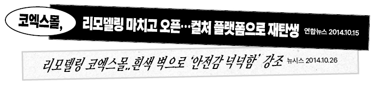 코엑스몰, 리모델링 마치고 오픈…컬처 플랫폼으로 재탄생 연합뉴스 2014.10.15 리모델링 코엑스몰..흰색 벽으로 안전감 넉넉함 강조 뉴시스 2014.10.26 코엑스몰, 리모델링 마치고 오픈…컬처 플랫폼으로 재탄생 연합뉴스 2014.10.15 리모델링 코엑스몰..흰색 벽으로 안전감 넉넉함 강조 뉴시스 2014.10.26