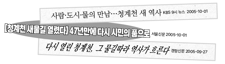 사람·도시·물의 만남……청계천 새 역사 KBS 9시 뉴스 2005-10-01  [청계천 새물길 열렸다] 47년만에 다시 시민의 품으로  서울신문 2005-10-01  다시 열린 청계천, 그 물길따라 역사가 흐른다  경향신문 2005-09-27