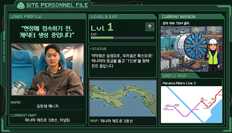 김현래 매니저 SITE PERSONNEL FILE USER PROFILE: “현장에 접속하기 전, 캐릭터 생성 중입니다” NAME: 김현래 매니저 CURRENT MAP: 파나마 메트로 3호선, 터널팀 LEVEL & EXP: Lvl 1 STATUS: 막막함은 설렘으로, 두려움은 확신으로! 파나마의 정글을 뚫고 ‘1인분’을 향해 전진 중입니다 MAP: 파나마 메트로 3호선 CURRENT MISSION: 운하 하부 TBM 굴착 SIMPLE MAP: Panama Metro Line 3