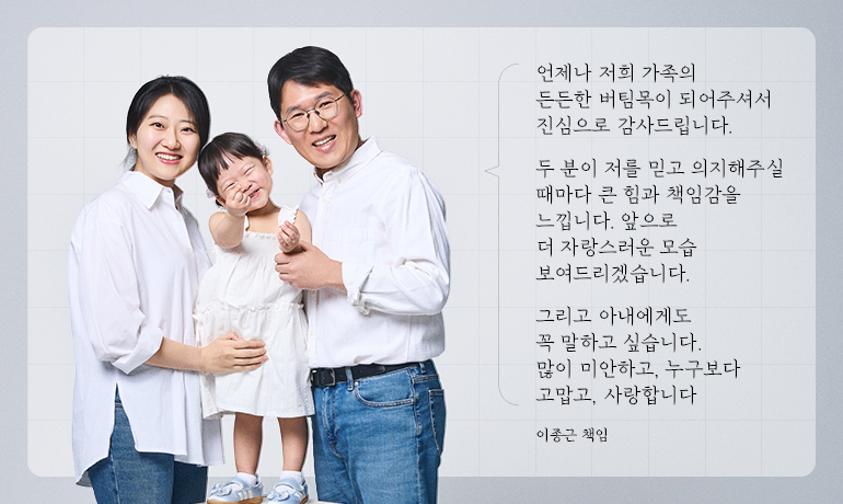 언제나 저희 가족의 든든한 버팀목이 되어주셔서 진심으로 감사드립니다.  두 분이 저를 믿고 의지해주실 때마다 큰 힘과 책임감을 느낍니다. 앞으로 더 자랑스러운 모습 보여드리겠습니다.  그리고 아내에게도 꼭 말하고 싶습니다. 많이 미안하고, 누구보다 고맙고, 사랑합니다  이종근 책임