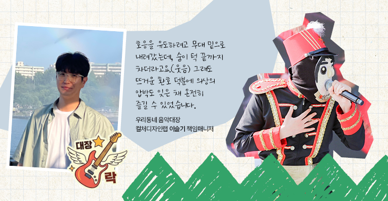 우리동네 음악대장 | 컬처디자인랩 이슬기 책임매니저  호응을 유도하려고 무대 밑으로 내려갔는데, 숨이 턱 끝까지 차더라고요.(웃음) 그래도 뜨거운 환호 덕분에 의상의 압박도 잊은 채 온전히 즐길 수 있었습니다.