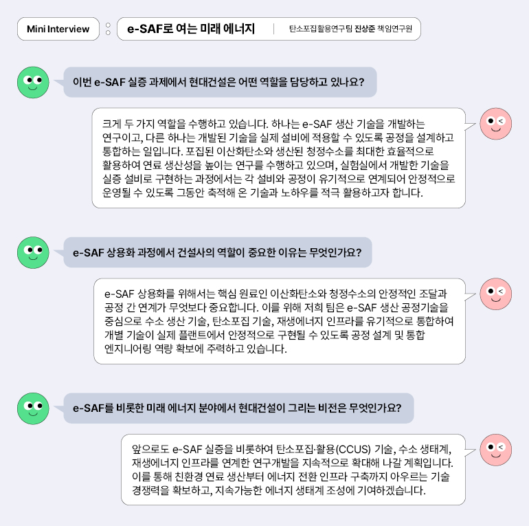 미니 인터뷰  :  e-SAF로 여는 미래 에너지 |  탄소포집활용연구팀 진상준 책임연구원  이번 e-SAF 실증 과제에서 현대건설은 어떤 역할을 담당하고 있나요?  크게 두 가지 역할을 수행하고 있습니다. 하나는 e-SAF 생산 기술을 개발하는 연구이고, 다른 하나는 개발된 기술을 실제 설비에 적용할 수 있도록 공정을 설계하고 통합하는 일입니다. 포집된 이산화탄소와 생산된 청정수소를 최대한 효율적으로 활용하여 연료 생산성을 높이는 연구를 수행하고 있으며, 실험실에서 개발한 기술을 실증 설비로 구현하는 과정에서는 각 설비와 공정이 유기적으로 연계되어 안정적으로 운영될 수 있도록 그동안 축적해 온 기술과 노하우를 적극 활용하고자 합니다.  e-SAF 상용화 과정에서 건설사의 역할이 중요한 이유는 무엇인가요?  e-SAF 상용화를 위해서는 핵심 원료인 이산화탄소와 청정수소의 안정적인 조달과 공정 간 연계가 무엇보다 중요합니다. 이를 위해 저희 팀은 e-SAF 생산 공정기술을 중심으로 수소 생산 기술, 탄소포집 기술, 재생에너지 인프라를 유기적으로 통합하여 개별 기술이 실제 플랜트에서 안정적으로 구현될 수 있도록 공정 설계 및 통합 엔지니어링 역량 확보에 주력하고 있습니다.  e-SAF를 비롯한 미래 에너지 분야에서 현대건설이 그리는 비전은 무엇인가요?  앞으로도 e-SAF 실증을 비롯하여 탄소포집·활용(CCUS) 기술, 수소 생태계, 재생에너지 인프라를 연계한 연구개발을 지속적으로 확대해 나갈 계획입니다. 이를 통해 친환경 연료 생산부터 에너지 전환 인프라 구축까지 아우르는 기술 경쟁력을 확보하고, 지속가능한 에너지 생태계 조성에 기여하겠습니다.