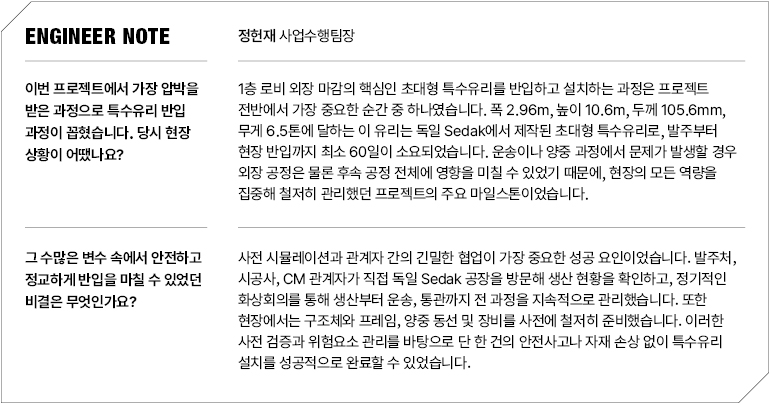엔지니어 참고  정헌재 사업수행팀장  이번 프로젝트에서 가장 압박을 받은 과정으로 특수유리 반입 과정이 꼽혔습니다. 당시 현장 상황이 어땠나요?  1층 로비 외장 마감의 핵심인 초대형 특수유리를 반입하고 설치하는 과정은 프로젝트 전반에서 가장 중요한 순간 중 하나였습니다. 폭 2.96m, 높이 10.6m, 두께 105.6mm, 무게 6.5톤에 달하는 이 유리는 독일 Sedak에서 제작된 초대형 특수유리로, 발주부터 현장 반입까지 최소 60일이 소요되었습니다. 운송이나 양중 과정에서 문제가 발생할 경우 외장 공정은 물론 후속 공정 전체에 영향을 미칠 수 있었기 때문에, 현장의 모든 역량을 집중해 철저히 관리했던 프로젝트의 주요 마일스톤이었습니다.  그 수많은 변수 속에서 안전하고 정교하게 반입을 마칠 수 있었던 비결은 무엇인가요?  사전 시뮬레이션과 관계자 간의 긴밀한 협업이 가장 중요한 성공 요인이었습니다. 발주처, 시공사, CM 관계자가 직접 독일 Sedak 공장을 방문해 생산 현황을 확인하고, 정기적인 화상회의를 통해 생산부터 운송, 통관까지 전 과정을 지속적으로 관리했습니다. 또한 현장에서는 구조체와 프레임, 양중 동선 및 장비를 사전에 철저히 준비했습니다. 이러한 사전 검증과 위험요소 관리를 바탕으로 단 한 건의 안전사고나 자재 손상 없이 특수유리 설치를 성공적으로 완료할 수 있었습니다.